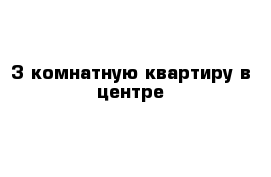 3-комнатную квартиру в центре